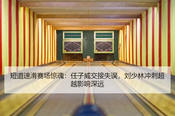 短道速滑赛场惊魂：任子威交接失误，刘少林冲刺超越影响深远